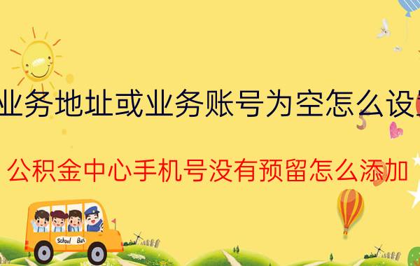 业务地址或业务账号为空怎么设置 公积金中心手机号没有预留怎么添加？